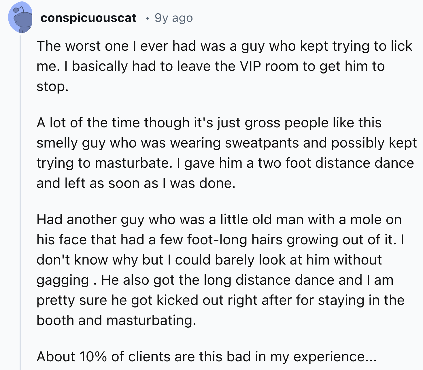 document - conspicuouscat . 9y ago The worst one I ever had was a guy who kept trying to lick me. I basically had to leave the Vip room to get him to stop. A lot of the time though it's just gross people this smelly guy who was wearing sweatpants and poss